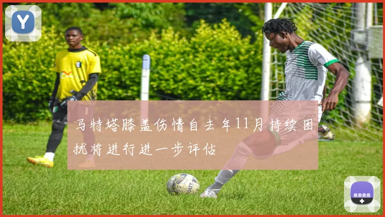 马特塔膝盖伤情自去年11月持续困扰将进行进一步评估