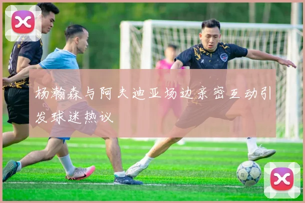 杨瀚森与阿夫迪亚场边亲密互动引发球迷热议