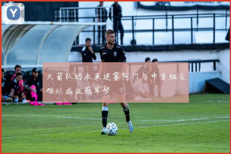 火箭队的未来迷雾阿门与申京组合难以成就冠军梦