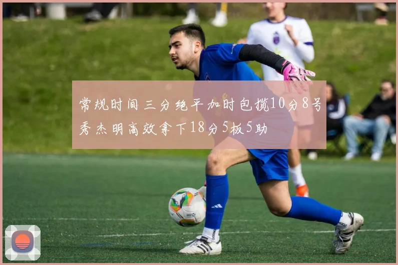 常规时间三分绝平加时包揽10分8号秀杰明高效拿下18分5板5助
