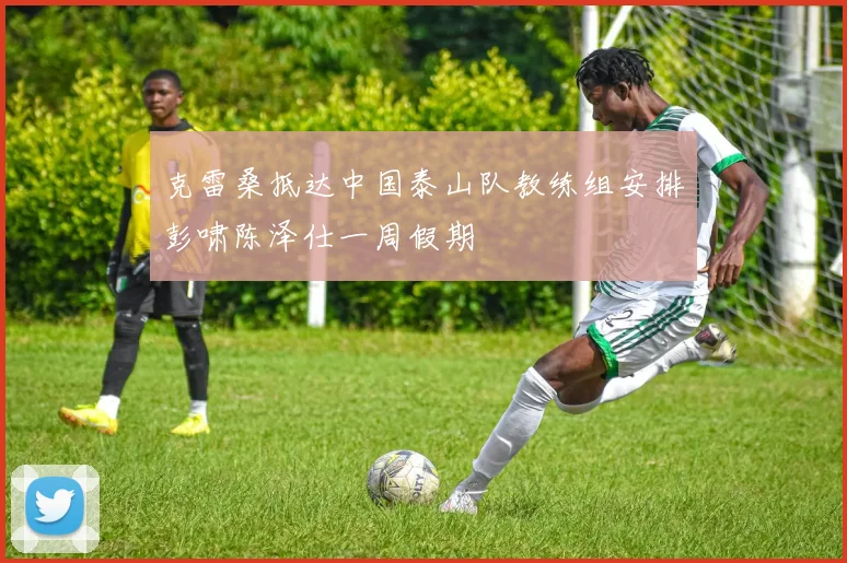 克雷桑抵达中国泰山队教练组安排彭啸陈泽仕一周假期