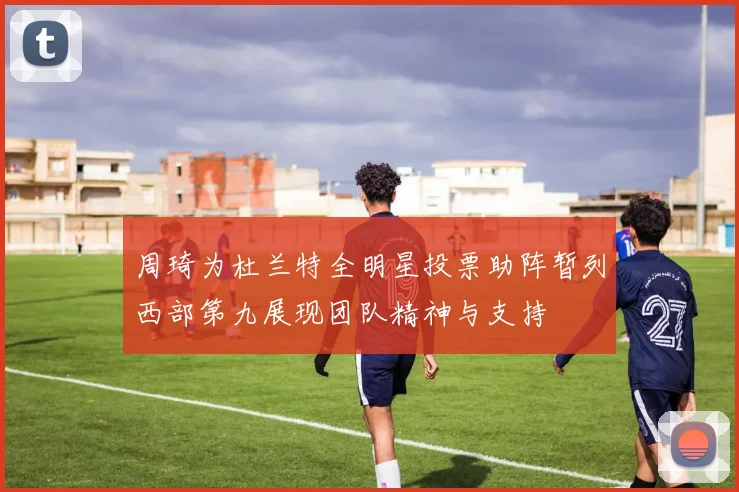 周琦为杜兰特全明星投票助阵暂列西部第九展现团队精神与支持