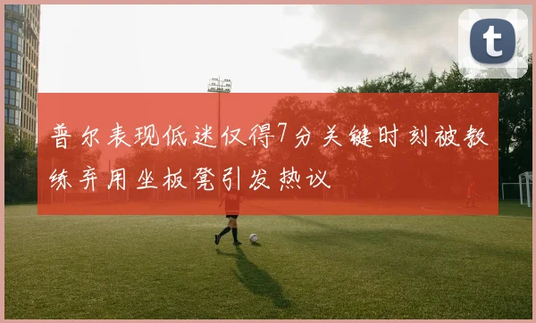 普尔表现低迷仅得7分关键时刻被教练弃用坐板凳引发热议