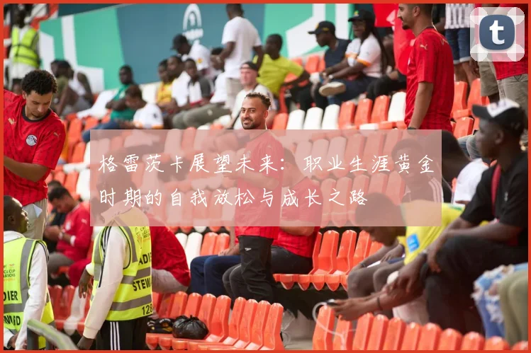 格雷茨卡展望未来：职业生涯黄金时期的自我放松与成长之路