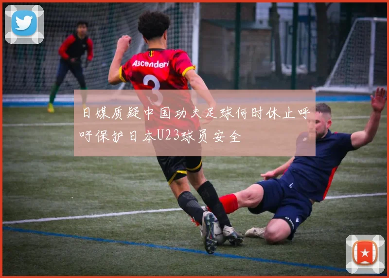 日媒质疑中国功夫足球何时休止呼吁保护日本U23球员安全