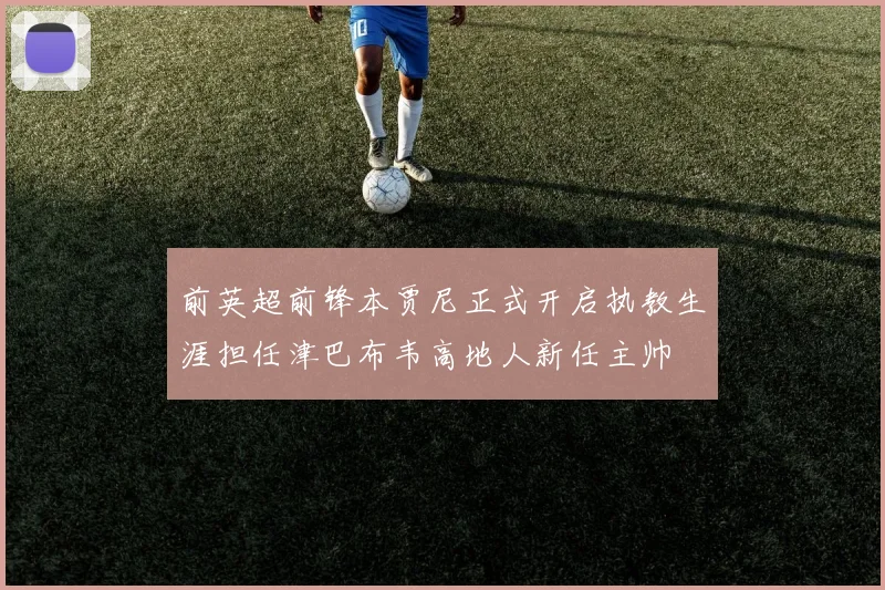 前英超前锋本贾尼正式开启执教生涯担任津巴布韦高地人新任主帅