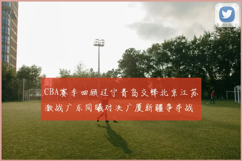 CBA赛季回顾辽宁青岛交锋北京江苏激战广东同曦对决广厦新疆争夺战精彩纷呈