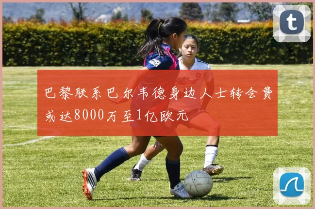 巴黎联系巴尔韦德身边人士转会费或达8000万至1亿欧元